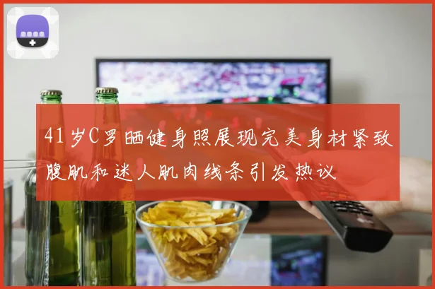 41岁C罗晒健身照展现完美身材紧致腹肌和迷人肌肉线条引发热议