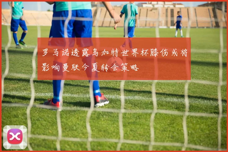 罗马诺透露乌加特世界杯膝伤或将影响曼联今夏转会策略