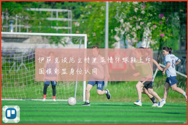 伊萨克谈厄立特里亚情怀球鞋上印国旗彰显身份认同