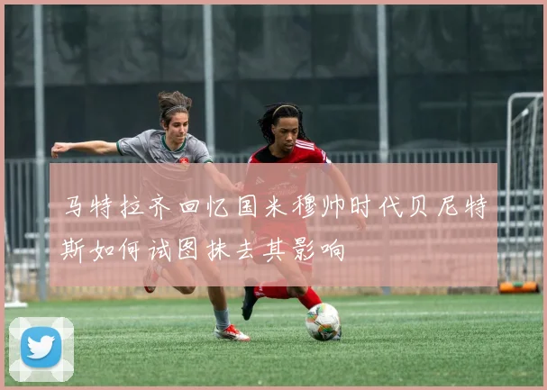 马特拉齐回忆国米穆帅时代贝尼特斯如何试图抹去其影响