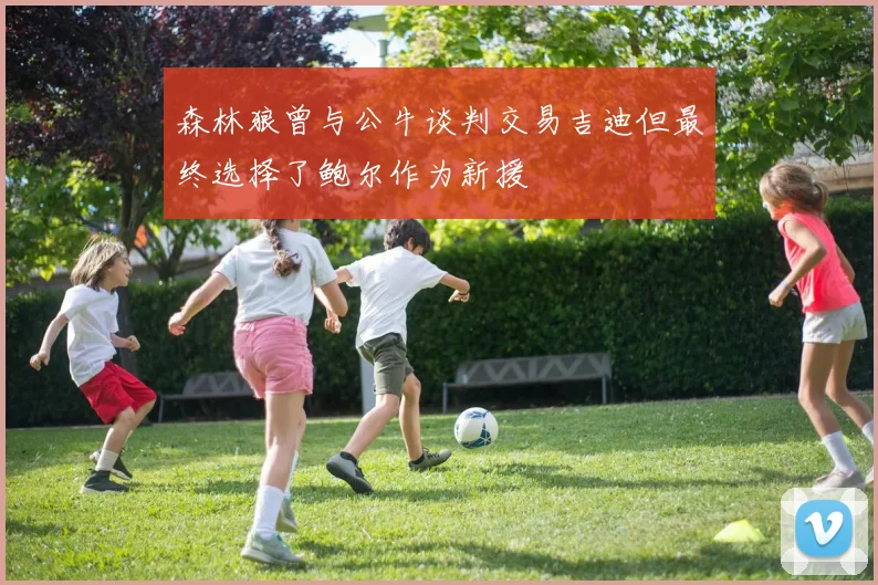 森林狼曾与公牛谈判交易吉迪但最终选择了鲍尔作为新援