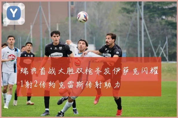 瑞典首战大胜双枪齐发伊萨克闪耀1射2传约克雷斯传射助力