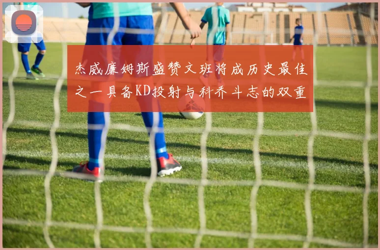杰威廉姆斯盛赞文班将成历史最佳之一具备KD投射与科乔斗志的双重优势