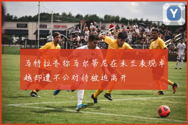 马特拉齐称马尔蒂尼在米兰表现卓越却遭不公对待被迫离开