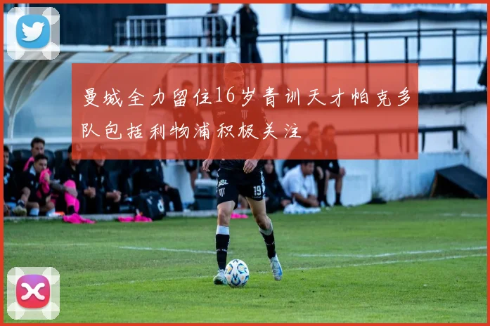 曼城全力留住16岁青训天才帕克多队包括利物浦积极关注