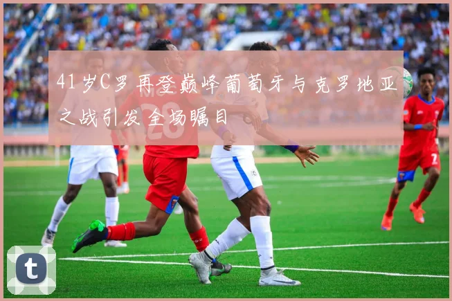 41岁C罗再登巅峰葡萄牙与克罗地亚之战引发全场瞩目