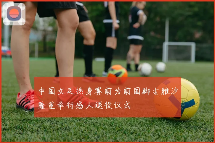 中国女足热身赛前为前国脚古雅沙隆重举行感人退役仪式
