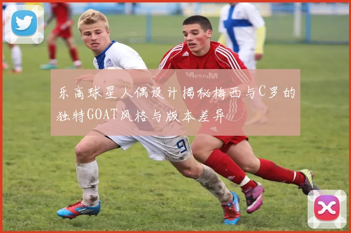 乐高球星人偶设计揭秘梅西与C罗的独特GOAT风格与版本差异