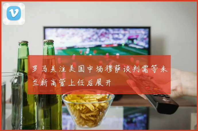 罗马关注美国中场穆萨谈判需等米兰新高管上任后展开