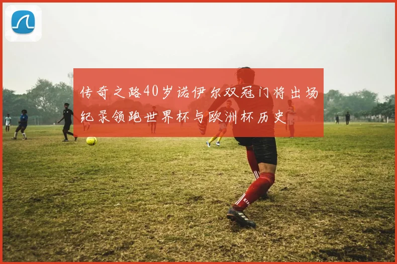 传奇之路40岁诺伊尔双冠门将出场纪录领跑世界杯与欧洲杯历史