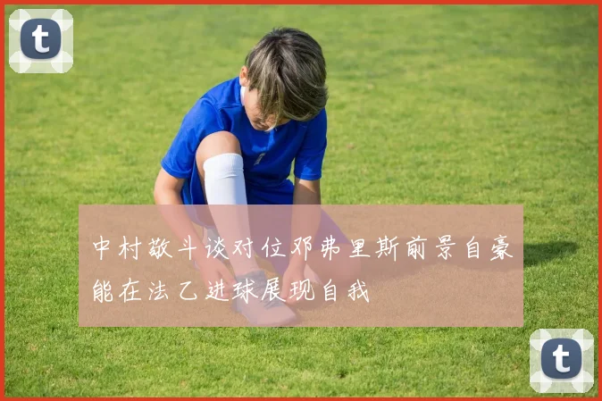 中村敬斗谈对位邓弗里斯前景自豪能在法乙进球展现自我