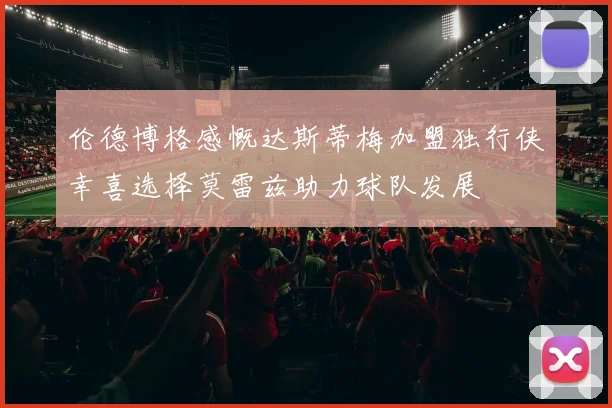 伦德博格感慨达斯蒂梅加盟独行侠幸喜选择莫雷兹助力球队发展