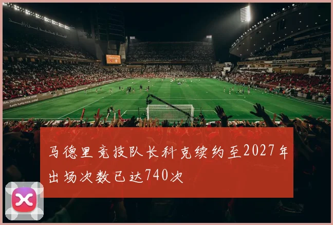 马德里竞技队长科克续约至2027年出场次数已达740次