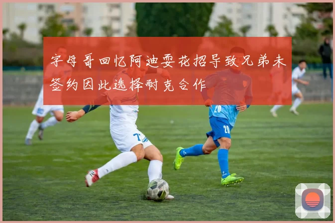 字母哥回忆阿迪耍花招导致兄弟未签约因此选择耐克合作